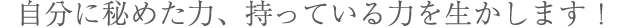 自分に秘めた力、持っている力を生かします！