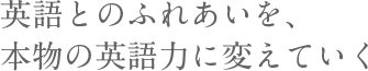 英語とのふれあいを、本物の英語力に変えていく